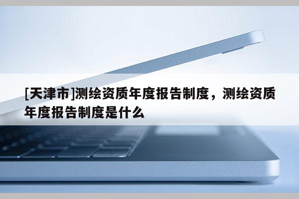 [天津市]测绘资质年度报告制度，测绘资质年度报告制度是什么