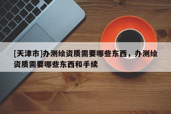[天津市]办测绘资质需要哪些东西，办测绘资质需要哪些东西和手续