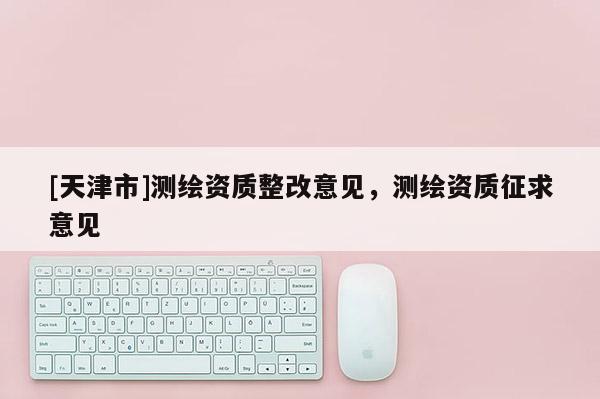 [天津市]测绘资质整改意见，测绘资质征求意见