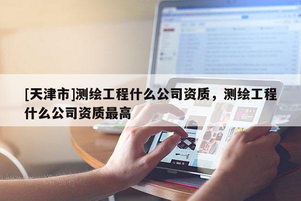 [天津市]测绘工程什么公司资质，测绘工程什么公司资质最高