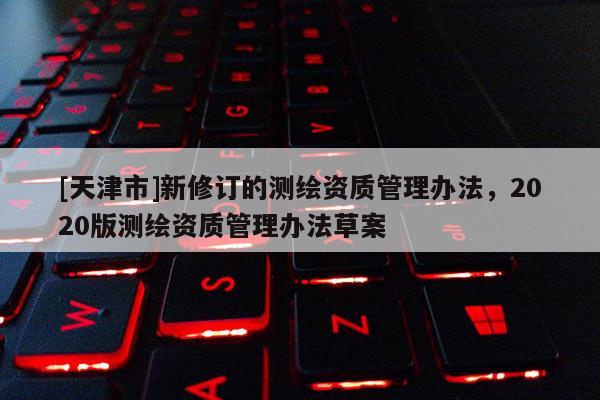 [天津市]新修订的测绘资质管理办法，2020版测绘资质管理办法草案