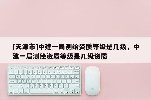 [天津市]中建一局测绘资质等级是几级，中建一局测绘资质等级是几级资质