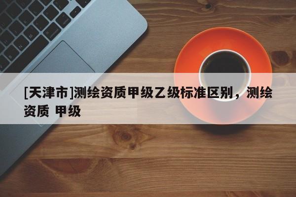 [天津市]测绘资质甲级乙级标准区别，测绘资质 甲级