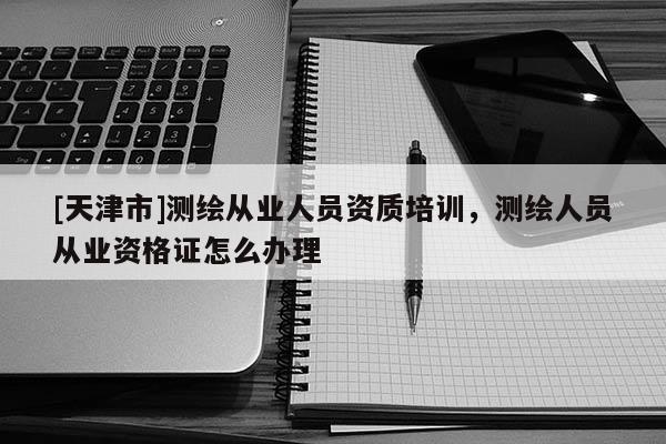 [天津市]测绘从业人员资质培训，测绘人员从业资格证怎么办理