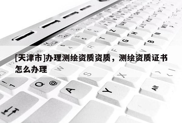 [天津市]办理测绘资质资质，测绘资质证书怎么办理