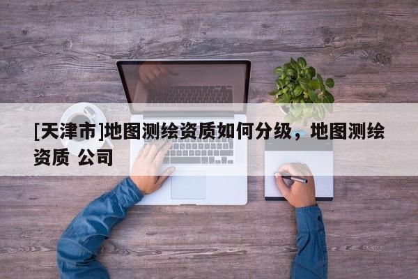 [天津市]地图测绘资质如何分级，地图测绘资质 公司