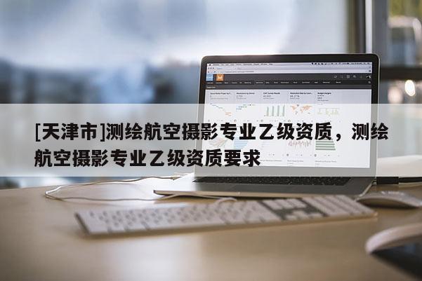 [天津市]测绘航空摄影专业乙级资质，测绘航空摄影专业乙级资质要求