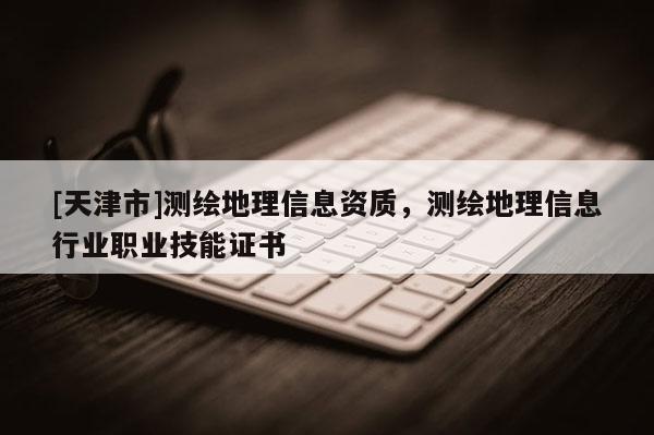 [天津市]测绘地理信息资质，测绘地理信息行业职业技能证书
