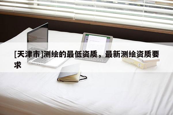 [天津市]测绘的最低资质，最新测绘资质要求