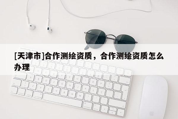 [天津市]合作测绘资质，合作测绘资质怎么办理