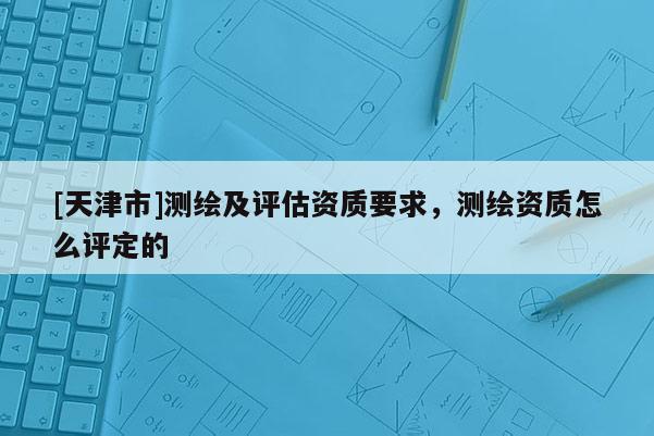 [天津市]测绘及评估资质要求，测绘资质怎么评定的