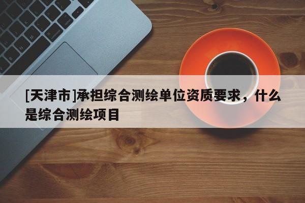 [天津市]承担综合测绘单位资质要求，什么是综合测绘项目