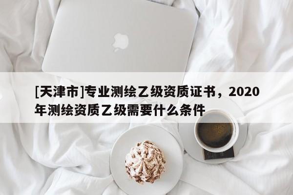 [天津市]专业测绘乙级资质证书，2020年测绘资质乙级需要什么条件
