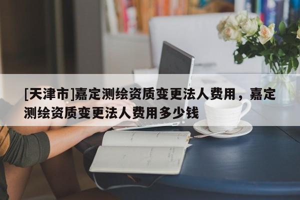 [天津市]嘉定测绘资质变更法人费用，嘉定测绘资质变更法人费用多少钱