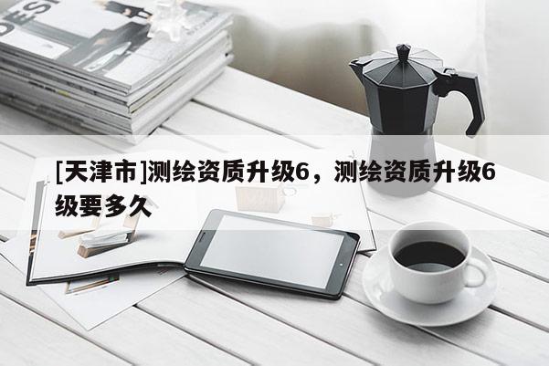 [天津市]测绘资质升级6，测绘资质升级6级要多久
