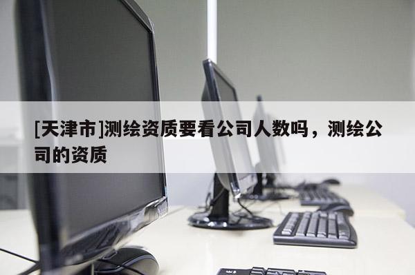 [天津市]测绘资质要看公司人数吗，测绘公司的资质