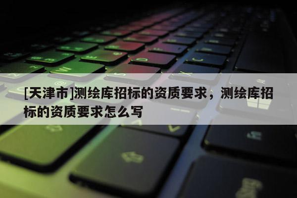 [天津市]测绘库招标的资质要求，测绘库招标的资质要求怎么写