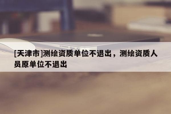 [天津市]测绘资质单位不退出，测绘资质人员原单位不退出