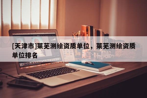 [天津市]莱芜测绘资质单位，莱芜测绘资质单位排名