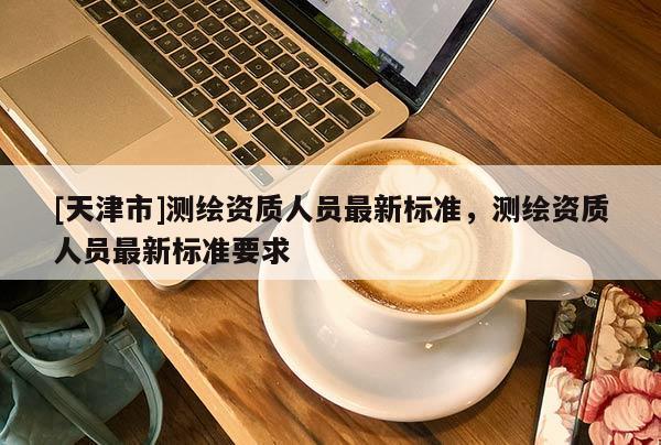 [天津市]测绘资质人员最新标准，测绘资质人员最新标准要求