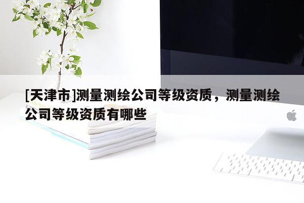 [天津市]测量测绘公司等级资质，测量测绘公司等级资质有哪些