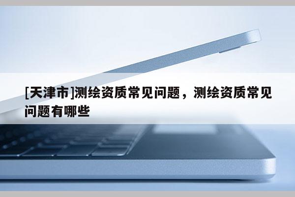 [天津市]测绘资质常见问题，测绘资质常见问题有哪些