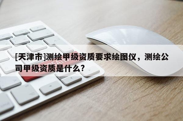 [天津市]测绘甲级资质要求绘图仪，测绘公司甲级资质是什么?