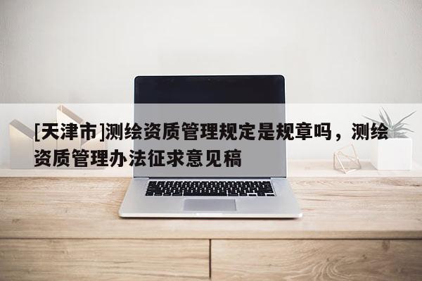 [天津市]测绘资质管理规定是规章吗，测绘资质管理办法征求意见稿