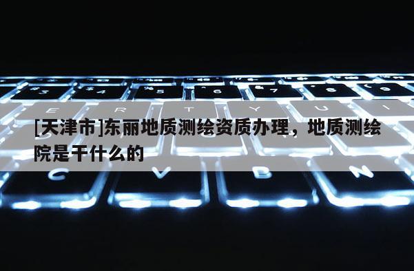 [天津市]东丽地质测绘资质办理，地质测绘院是干什么的