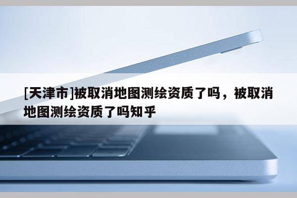 [天津市]被取消地图测绘资质了吗，被取消地图测绘资质了吗知乎