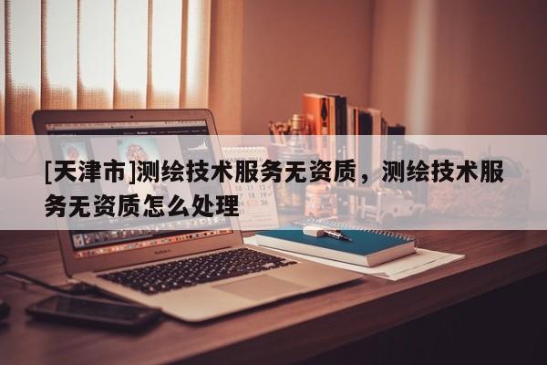 [天津市]测绘技术服务无资质，测绘技术服务无资质怎么处理