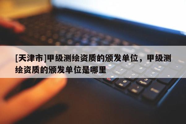 [天津市]甲级测绘资质的颁发单位，甲级测绘资质的颁发单位是哪里