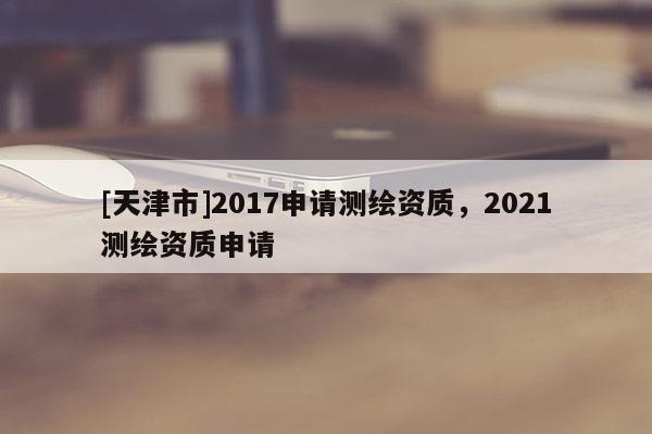 [天津市]2017申请测绘资质，2021测绘资质申请