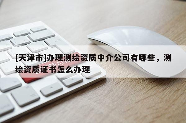 [天津市]办理测绘资质中介公司有哪些，测绘资质证书怎么办理