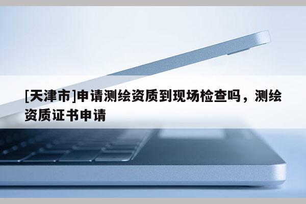 [天津市]申请测绘资质到现场检查吗，测绘资质证书申请