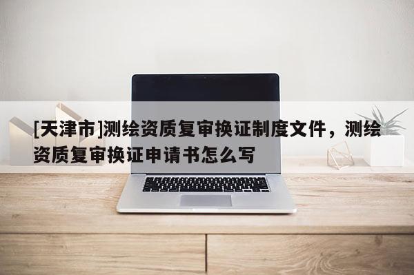 [天津市]测绘资质复审换证制度文件，测绘资质复审换证申请书怎么写
