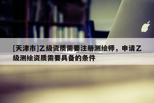 [天津市]乙级资质需要注册测绘师，申请乙级测绘资质需要具备的条件