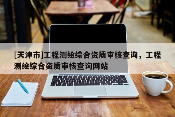 [天津市]工程测绘综合资质审核查询，工程测绘综合资质审核查询网站