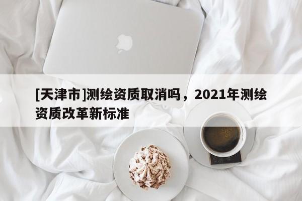 [天津市]测绘资质取消吗，2021年测绘资质改革新标准