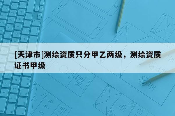 [天津市]测绘资质只分甲乙两级，测绘资质证书甲级