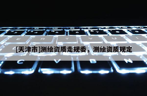 [天津市]测绘资质走规委，测绘资质规定
