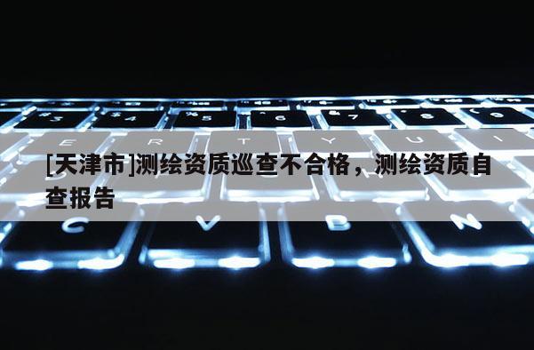 [天津市]测绘资质巡查不合格，测绘资质自查报告