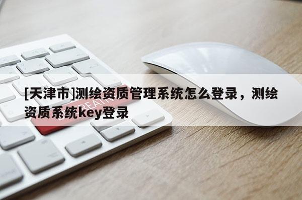 [天津市]测绘资质管理系统怎么登录，测绘资质系统key登录