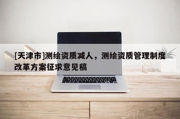 [天津市]测绘资质减人，测绘资质管理制度改革方案征求意见稿