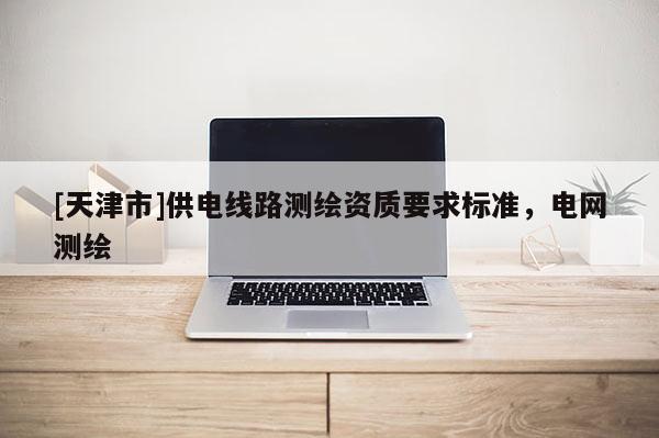 [天津市]供电线路测绘资质要求标准，电网测绘