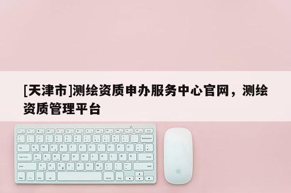 [天津市]测绘资质申办服务中心官网，测绘资质管理平台