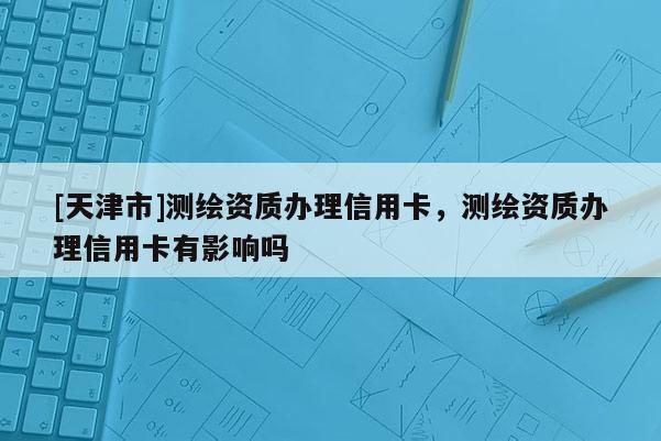 [天津市]测绘资质办理信用卡，测绘资质办理信用卡有影响吗