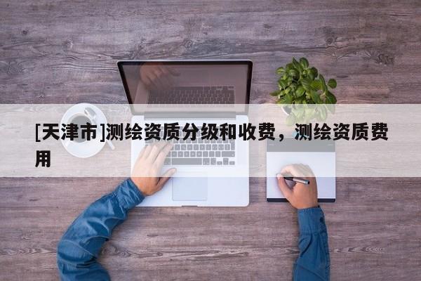 [天津市]测绘资质分级和收费，测绘资质费用