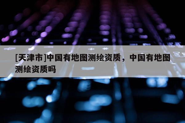 [天津市]中国有地图测绘资质，中国有地图测绘资质吗