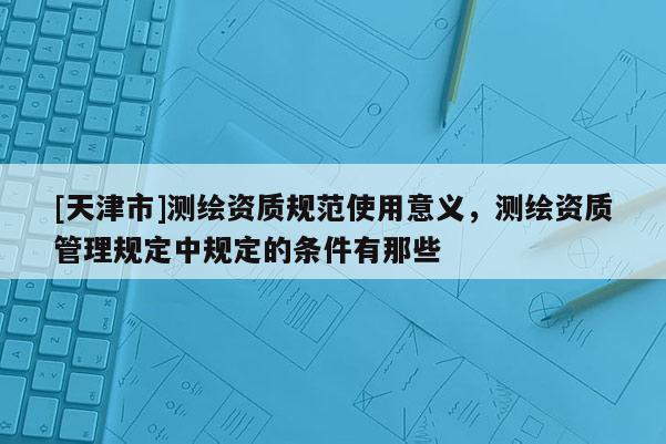 [天津市]测绘资质规范使用意义，测绘资质管理规定中规定的条件有那些